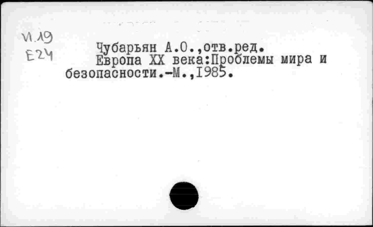 ﻿\л.лэ
ЬТ-’Ч
Чубарьян А.О.,отв.ред.
Европа XX века:Проблемы мира и безопасности.-М.,1985.